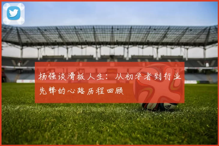 杨强谈滑板人生：从初学者到行业先锋的心路历程回顾