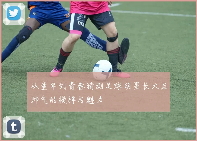 从童年到青春猜测足球明星长大后帅气的模样与魅力