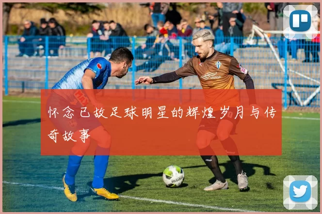 怀念已故足球明星的辉煌岁月与传奇故事