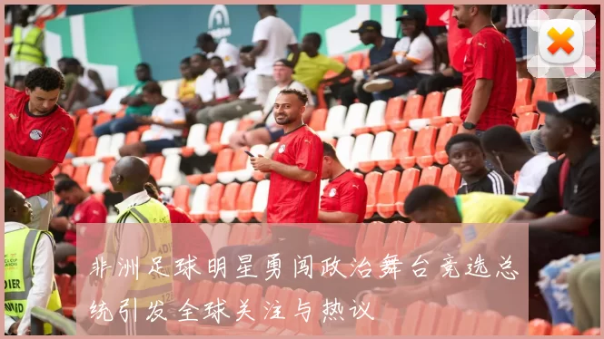 非洲足球明星勇闯政治舞台竞选总统引发全球关注与热议