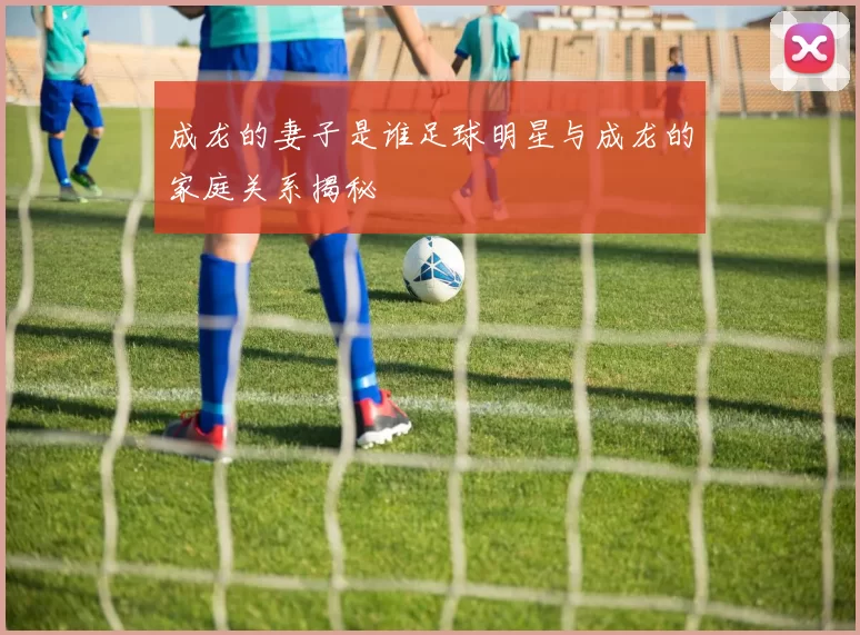 成龙的妻子是谁足球明星与成龙的家庭关系揭秘