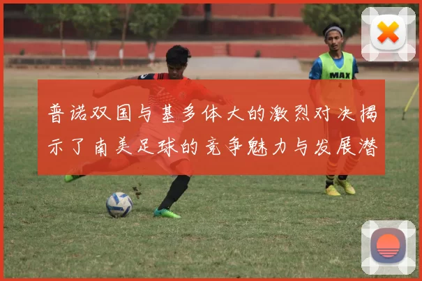 普诺双国与基多体大的激烈对决揭示了南美足球的竞争魅力与发展潜力