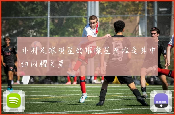 非洲足球明星的璀璨星空谁是其中的闪耀之星