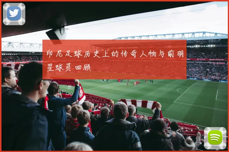 印尼足球历史上的传奇人物与前明星球员回顾