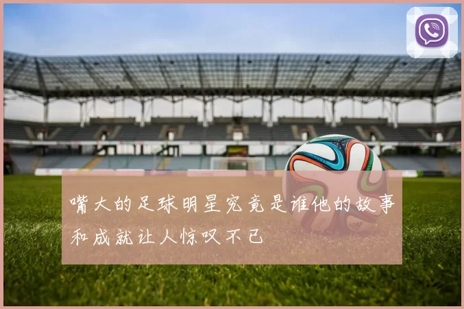 嘴大的足球明星究竟是谁他的故事和成就让人惊叹不已