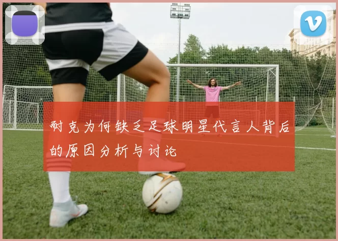 耐克为何缺乏足球明星代言人背后的原因分析与讨论