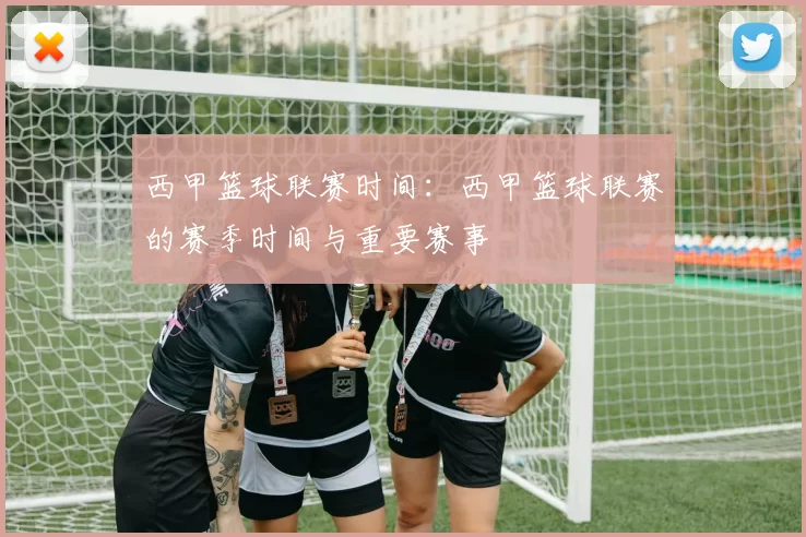 西甲篮球联赛时间：西甲篮球联赛的赛季时间与重要赛事