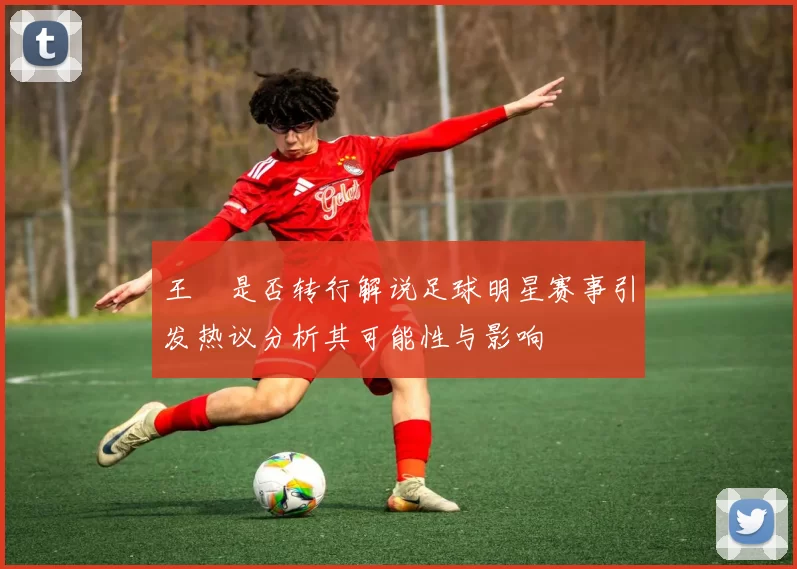 王濛是否转行解说足球明星赛事引发热议分析其可能性与影响