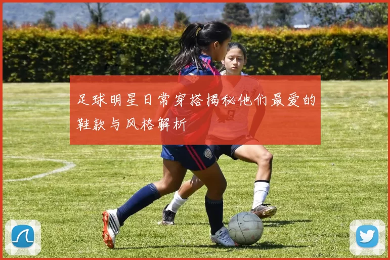 足球明星日常穿搭揭秘他们最爱的鞋款与风格解析