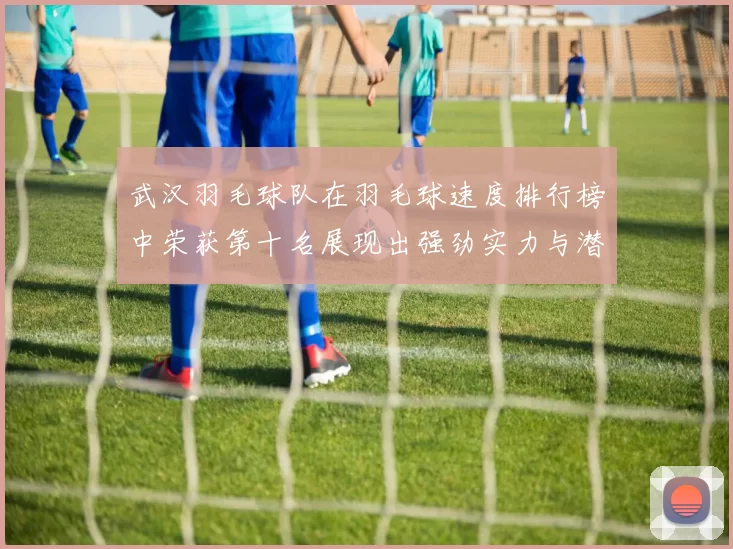 武汉羽毛球队在羽毛球速度排行榜中荣获第十名展现出强劲实力与潜力