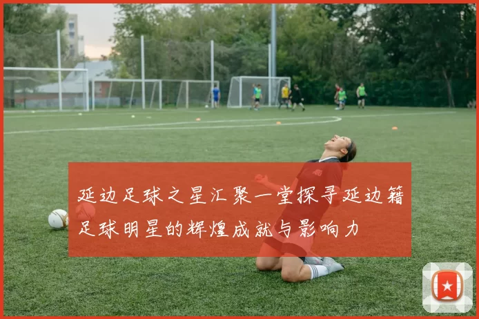 延边足球之星汇聚一堂探寻延边籍足球明星的辉煌成就与影响力