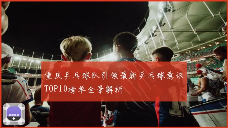 重庆乒乓球队引领最新乒乓球意识TOP10榜单全景解析