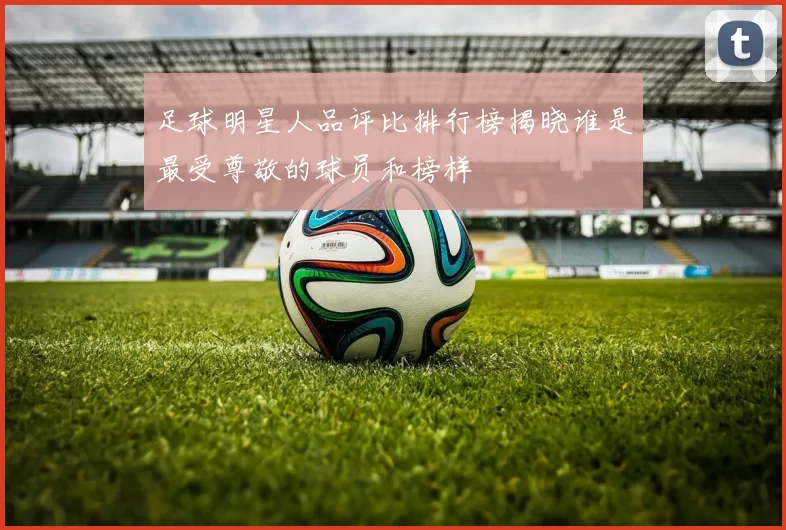 足球明星人品评比排行榜揭晓谁是最受尊敬的球员和榜样