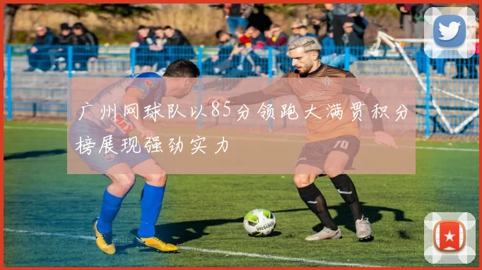 广州网球队以85分领跑大满贯积分榜展现强劲实力