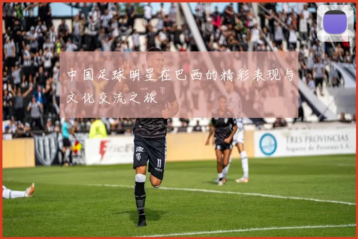 中国足球明星在巴西的精彩表现与文化交流之旅