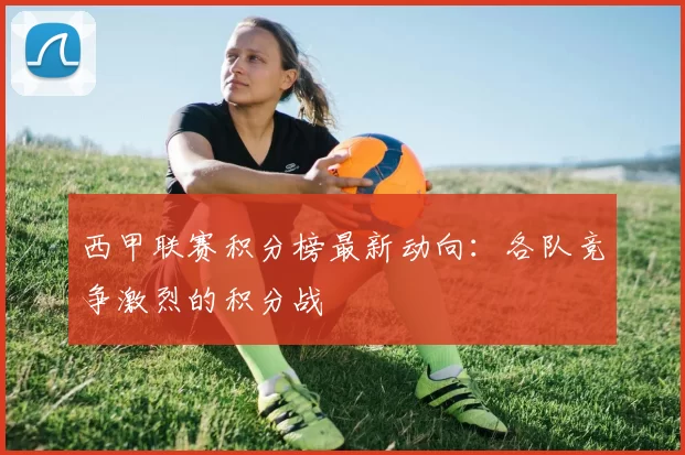 西甲联赛积分榜最新动向：各队竞争激烈的积分战