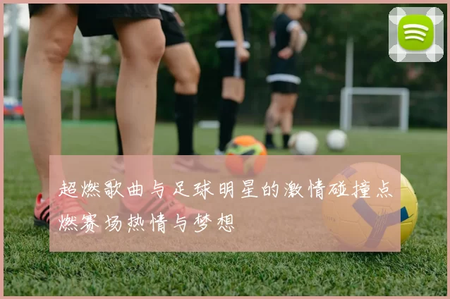 超燃歌曲与足球明星的激情碰撞点燃赛场热情与梦想