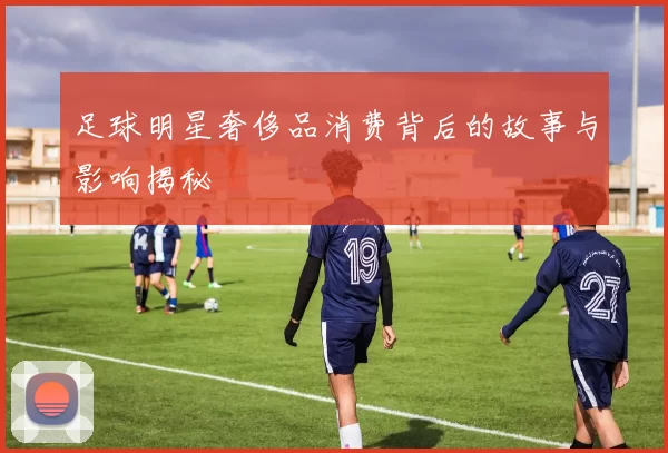 足球明星奢侈品消费背后的故事与影响揭秘
