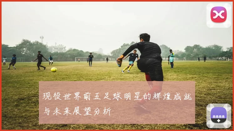 现役世界前五足球明星的辉煌成就与未来展望分析