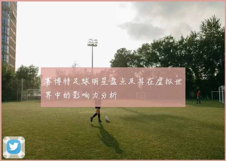 赛博特足球明星盘点及其在虚拟世界中的影响力分析