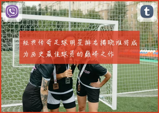 经典传奇足球明星排名揭晓谁将成为历史最佳球员的巅峰之作