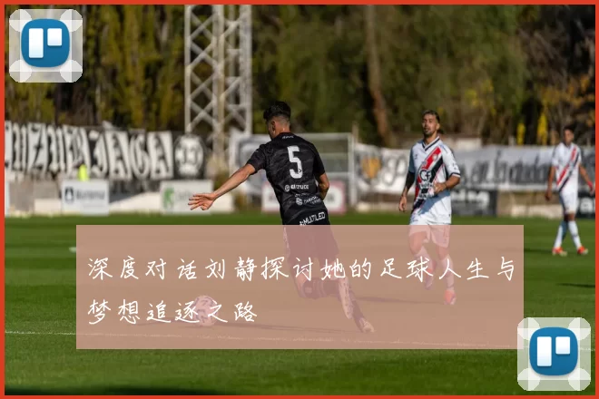 深度对话刘静探讨她的足球人生与梦想追逐之路