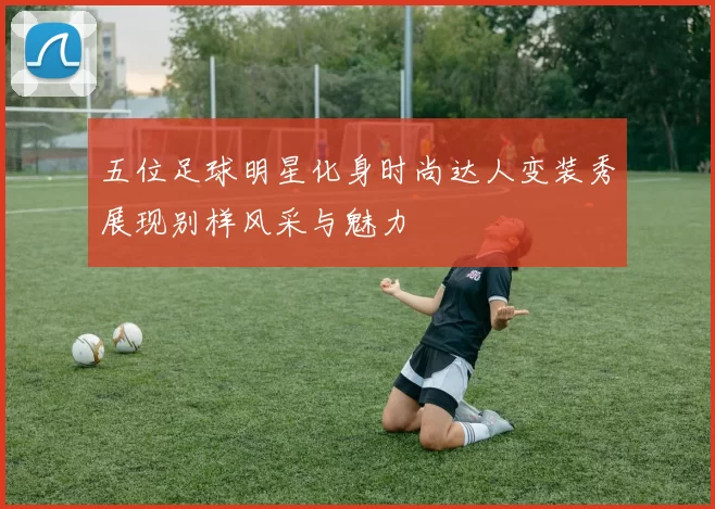 五位足球明星化身时尚达人变装秀展现别样风采与魅力