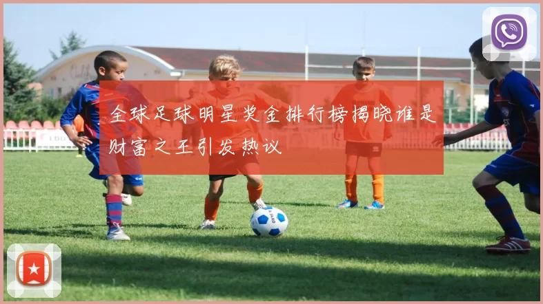 全球足球明星奖金排行榜揭晓谁是财富之王引发热议