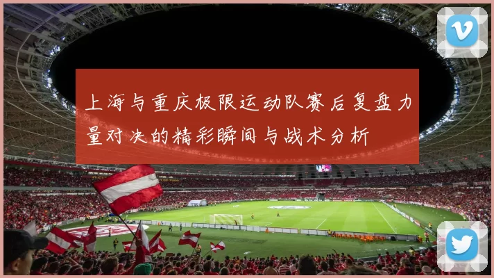 上海与重庆极限运动队赛后复盘力量对决的精彩瞬间与战术分析
