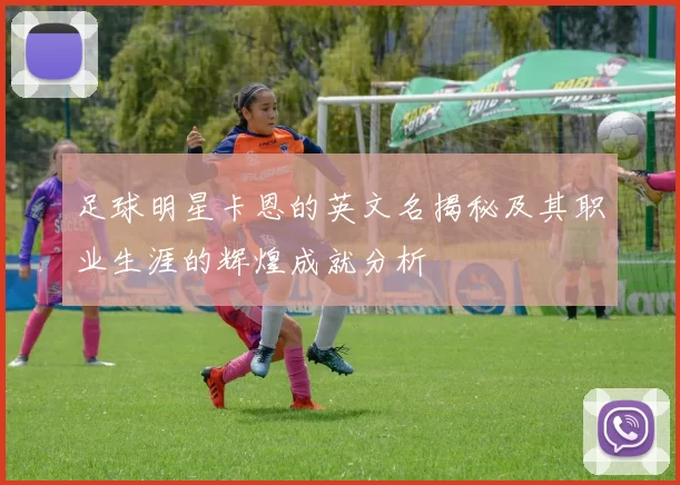足球明星卡恩的英文名揭秘及其职业生涯的辉煌成就分析