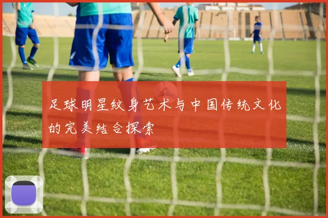 足球明星纹身艺术与中国传统文化的完美结合探索