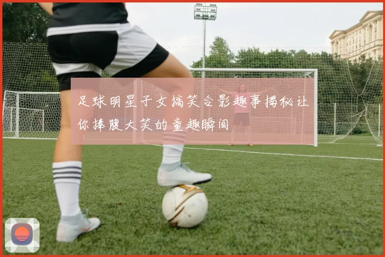 足球明星子女搞笑合影趣事揭秘让你捧腹大笑的童趣瞬间