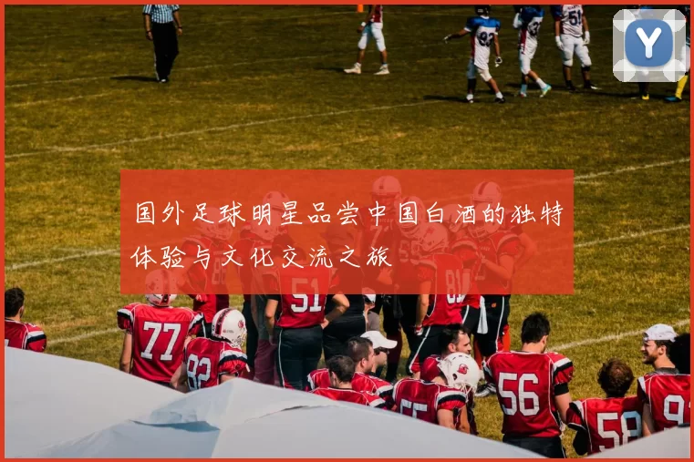 国外足球明星品尝中国白酒的独特体验与文化交流之旅