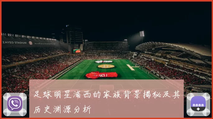 足球明星浦西的家族背景揭秘及其历史渊源分析