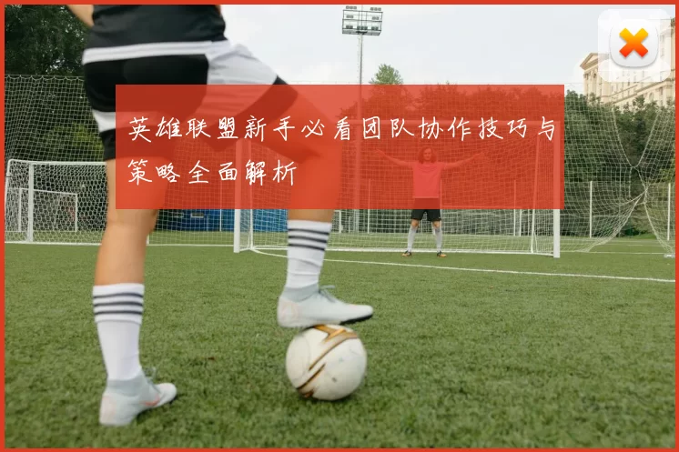 英雄联盟新手必看团队协作技巧与策略全面解析