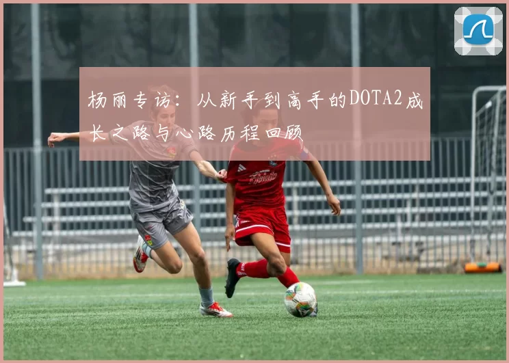 杨丽专访：从新手到高手的DOTA2成长之路与心路历程回顾