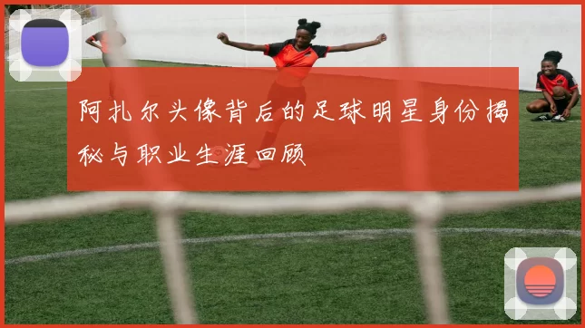 阿扎尔头像背后的足球明星身份揭秘与职业生涯回顾