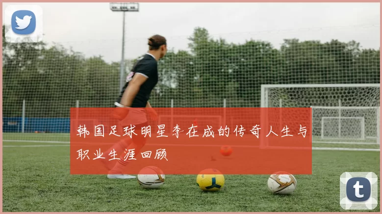 韩国足球明星李在成的传奇人生与职业生涯回顾
