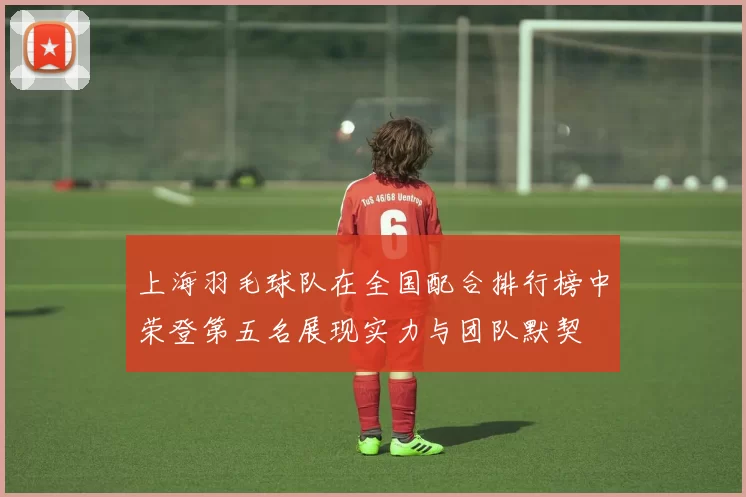 上海羽毛球队在全国配合排行榜中荣登第五名展现实力与团队默契