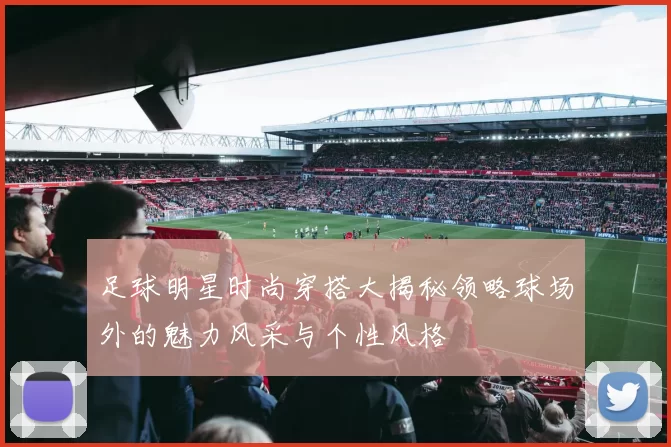 足球明星时尚穿搭大揭秘领略球场外的魅力风采与个性风格
