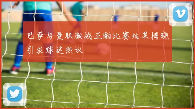 巴萨与曼联激战正酣比赛结果揭晓引发球迷热议