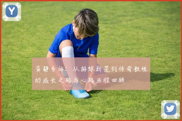 黄静专访：从排球新星到传奇教练的成长之路与心路历程回顾
