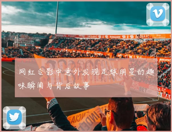 网红合影中意外发现足球明星的趣味瞬间与背后故事