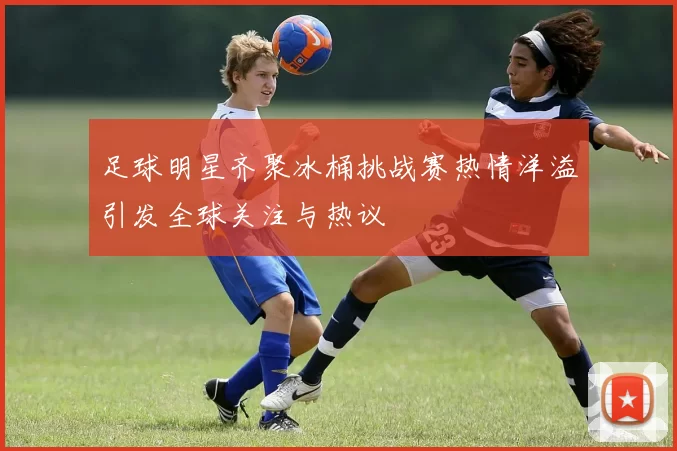 足球明星齐聚冰桶挑战赛热情洋溢引发全球关注与热议