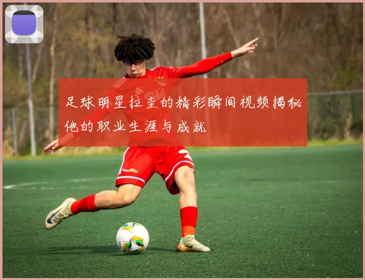 足球明星拉圭的精彩瞬间视频揭秘他的职业生涯与成就