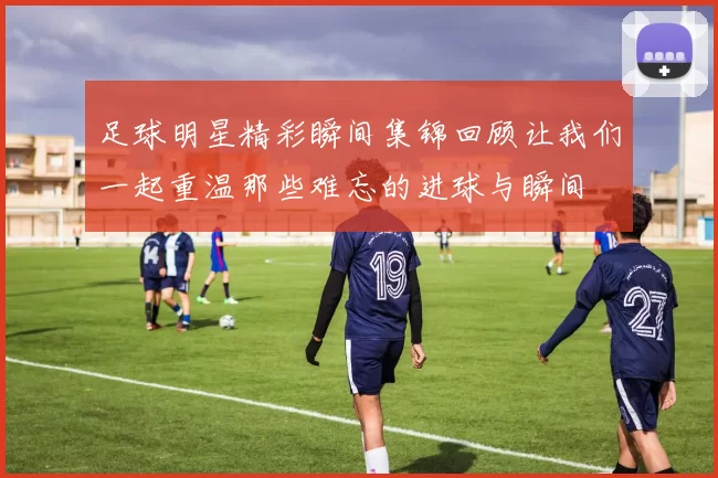 足球明星精彩瞬间集锦回顾让我们一起重温那些难忘的进球与瞬间