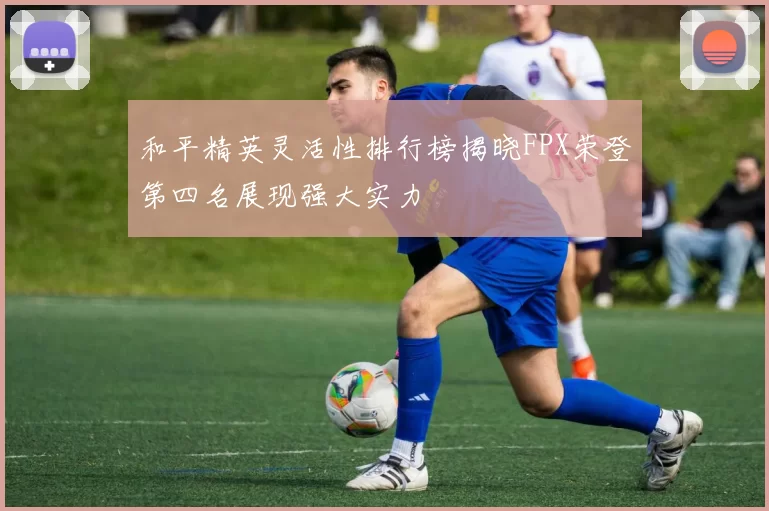 和平精英灵活性排行榜揭晓FPX荣登第四名展现强大实力