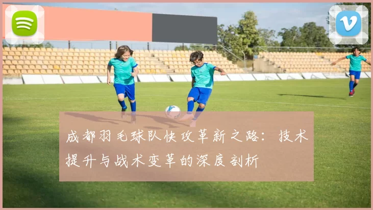 成都羽毛球队快攻革新之路：技术提升与战术变革的深度剖析