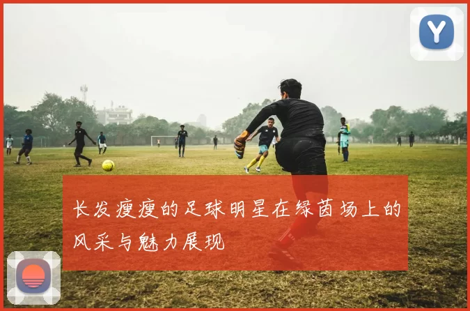 长发瘦瘦的足球明星在绿茵场上的风采与魅力展现