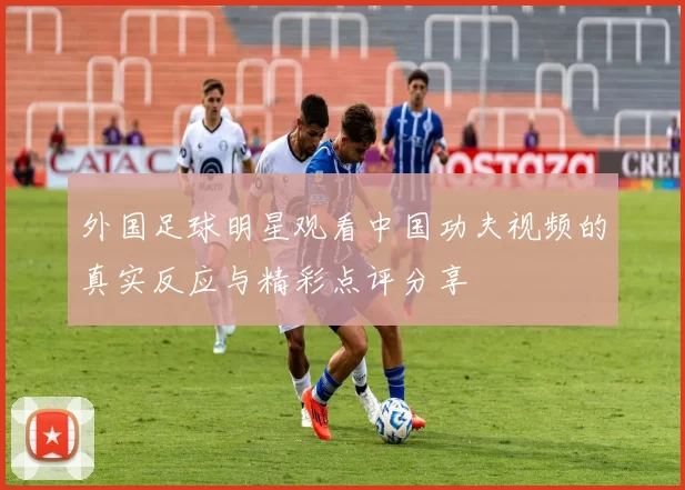 外国足球明星观看中国功夫视频的真实反应与精彩点评分享